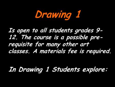 Drawing 1 Is open to all students grades 9- 12. The course is a possible pre- requisite for many other art classes. A materials fee is required. In Drawing.