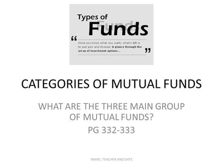 CATEGORIES OF MUTUAL FUNDS WHAT ARE THE THREE MAIN GROUP OF MUTUAL FUNDS? PG 332-333 NAME, TEACHER AND DATE.