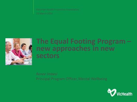 Victorian Health Promotion Foundation The Equal Footing Program – new approaches in new sectors 23 March 2016 Renee Imbesi Principal Program Officer, Mental.