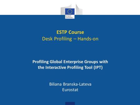 ESTP Course Desk Profiling – Hands-on Profiling Global Enterprise Groups with the Interactive Profiling Tool (IPT) Biliana Branska-Lateva Eurostat.