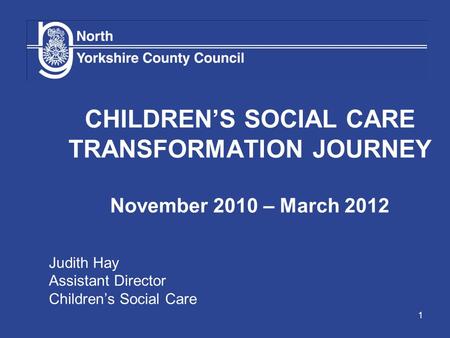 1 CHILDREN’S SOCIAL CARE TRANSFORMATION JOURNEY November 2010 – March 2012 Judith Hay Assistant Director Children’s Social Care.