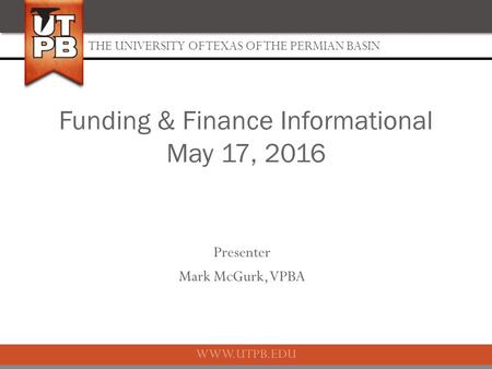 THE UNIVERSITY OF TEXAS OF THE PERMIAN BASIN WWW.UTPB.EDU Presenter Mark McGurk, VPBA Funding & Finance Informational May 17, 2016.
