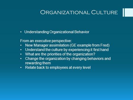 Organizational Culture Understanding Organizational Behavior From an executive perspective: New Manager assimilation (GE example from Fred) Understand.