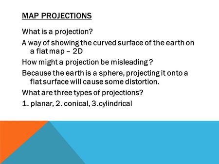 MAP PROJECTIONS What is a projection? A way of showing the curved surface of the earth on a flat map – 2D How might a projection be misleading ? Because.