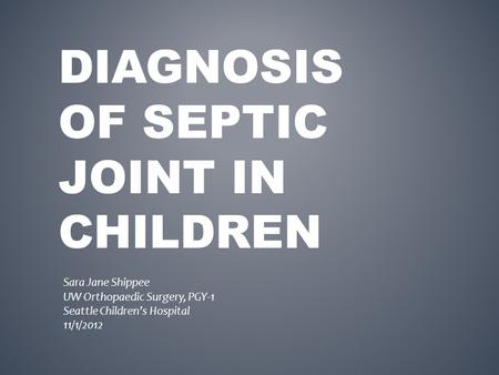 DIAGNOSIS OF SEPTIC JOINT IN CHILDREN Sara Jane Shippee UW Orthopaedic Surgery, PGY-1 Seattle Children’s Hospital 11/1/2012.