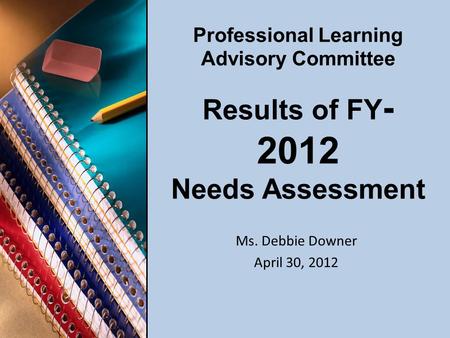 Professional Learning Advisory Committee Results of FY - 2012 Needs Assessment Ms. Debbie Downer April 30, 2012.