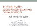 THE ABLE ACT: ELIGIBILITY, REQUIREMENTS AND PLANNING POTENTIAL ANTHONY D. NICHOLSON May 11, 2016 Carolina Institute for Developmental Disabilities.