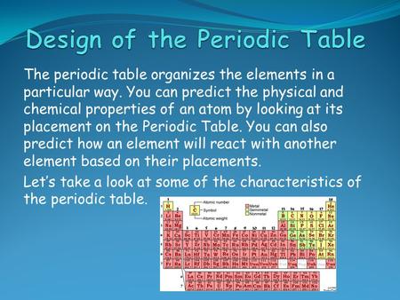 The periodic table organizes the elements in a particular way. You can predict the physical and chemical properties of an atom by looking at its placement.