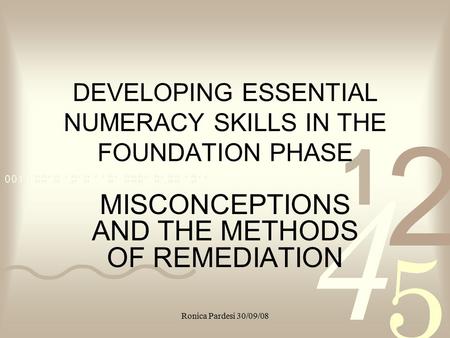 Ronica Pardesi 30/09/08 DEVELOPING ESSENTIAL NUMERACY SKILLS IN THE FOUNDATION PHASE MISCONCEPTIONS AND THE METHODS OF REMEDIATION.