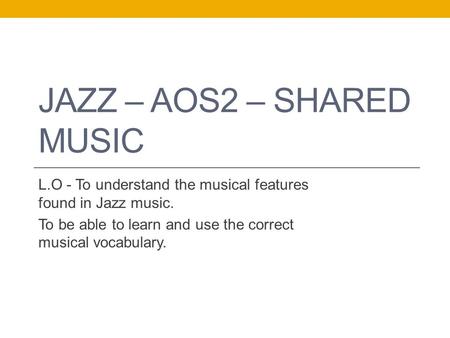 JAZZ – AOS2 – SHARED MUSIC L.O - To understand the musical features found in Jazz music. To be able to learn and use the correct musical vocabulary.