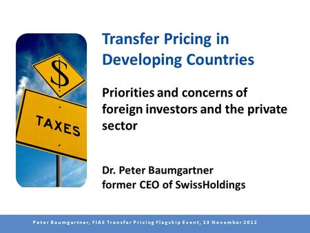 Peter Baumgartner, FIAS Transfer Pricing Flagship Event, 13 November 2012 Transfer Pricing in Developing Countries Priorities and concerns of foreign investors.