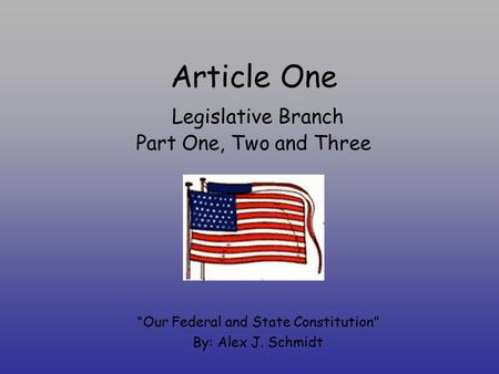 Article One Legislative Branch Part One, Two and Three “Our Federal and State Constitution” By: Alex J. Schmidt.