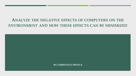 A NALYZE THE NEGATIVE EFFECTS OF COMPUTERS ON THE ENVIRONMENT AND HOW THESE EFFECTS CAN BE MINIMIZED BY: CHRISTELLE PROULX.