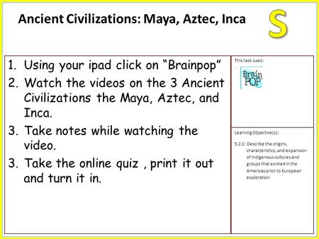 1.Using your ipad click on “Brainpop” 2.Watch the videos on the 3 Ancient Civilizations the Maya, Aztec, and Inca. 3.Take notes while watching the video.