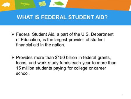 WHAT IS FEDERAL STUDENT AID?  Federal Student Aid, a part of the U.S. Department of Education, is the largest provider of student financial aid in the.