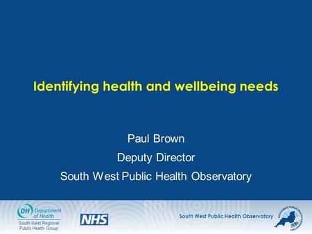 South West Public Health Observatory South West Regional Public Health Group Identifying health and wellbeing needs Paul Brown Deputy Director South West.