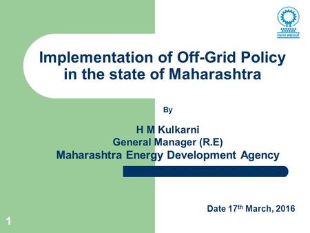 1 Implementation of Off-Grid Policy in the state of Maharashtra By H M Kulkarni General Manager (R.E) Maharashtra Energy Development Agency Date 17 th.