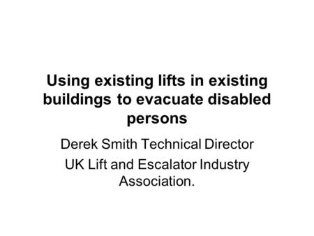 Using existing lifts in existing buildings to evacuate disabled persons Derek Smith Technical Director UK Lift and Escalator Industry Association.
