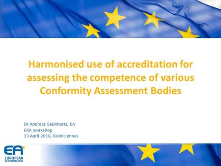 Harmonised use of accreditation for assessing the competence of various Conformity Assessment Bodies Dr Andreas Steinhorst, EA ERA workshop 13 April 2016,