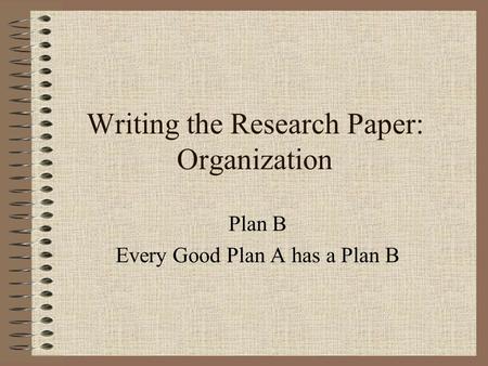 Writing the Research Paper: Organization Plan B Every Good Plan A has a Plan B.
