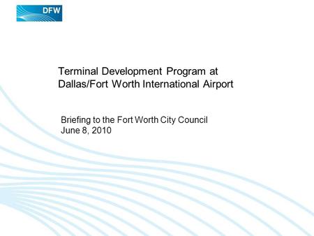 Terminal Development Program at Dallas/Fort Worth International Airport Briefing to the Fort Worth City Council June 8, 2010.