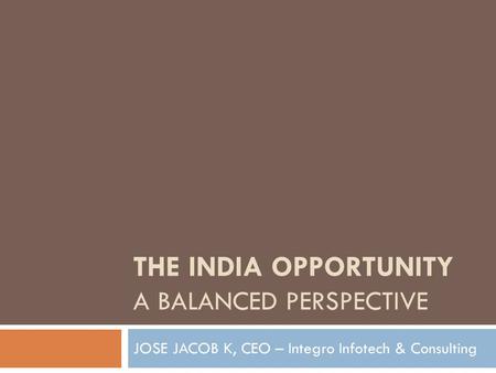 THE INDIA OPPORTUNITY A BALANCED PERSPECTIVE JOSE JACOB K, CEO – Integro Infotech & Consulting.