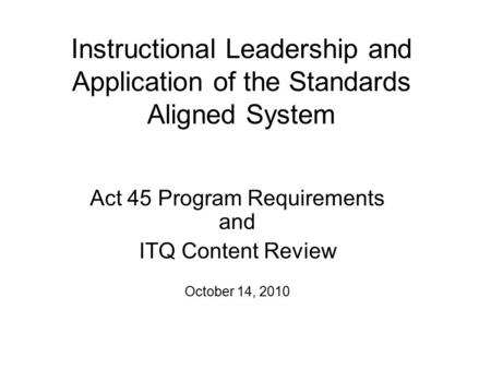 Instructional Leadership and Application of the Standards Aligned System Act 45 Program Requirements and ITQ Content Review October 14, 2010.