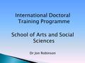 International Doctoral Training Programme School of Arts and Social Sciences Dr Jon Robinson.