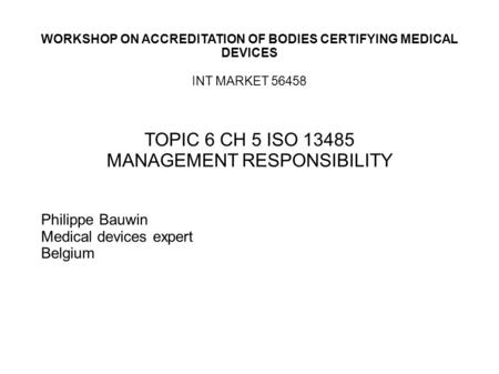 WORKSHOP ON ACCREDITATION OF BODIES CERTIFYING MEDICAL DEVICES INT MARKET 56458 TOPIC 6 CH 5 ISO 13485 MANAGEMENT RESPONSIBILITY Philippe Bauwin Medical.