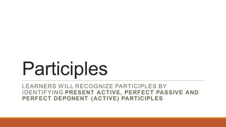 Participles LEARNERS WILL RECOGNIZE PARTICIPLES BY IDENTIFYING PRESENT ACTIVE, PERFECT PASSIVE AND PERFECT DEPONENT (ACTIVE) PARTICIPLES.