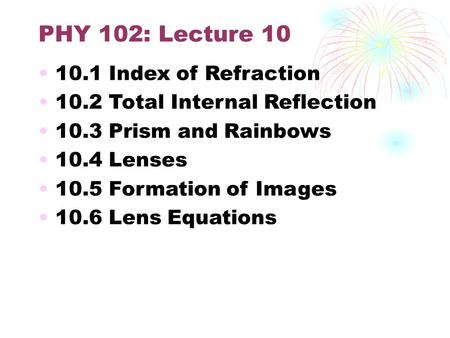 PHY 102: Lecture 10 10.1 Index of Refraction 10.2 Total Internal Reflection 10.3 Prism and Rainbows 10.4 Lenses 10.5 Formation of Images 10.6 Lens Equations.