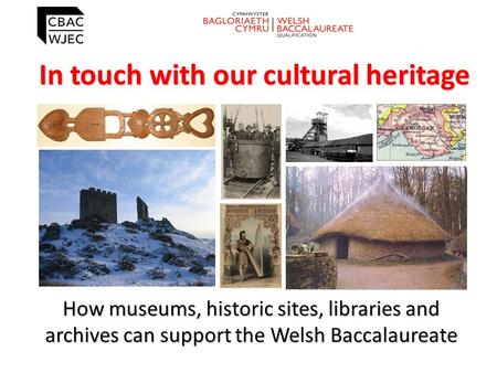 In touch with our cultural heritage How museums, historic sites, libraries and archives can support the Welsh Baccalaureate.