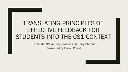 TRANSLATING PRINCIPLES OF EFFECTIVE FEEDBACK FOR STUDENTS INTO THE CS1 CONTEXT By Claudia Ott, Anthony Robins and Kerry Shepard Presented by Laurel Powell.