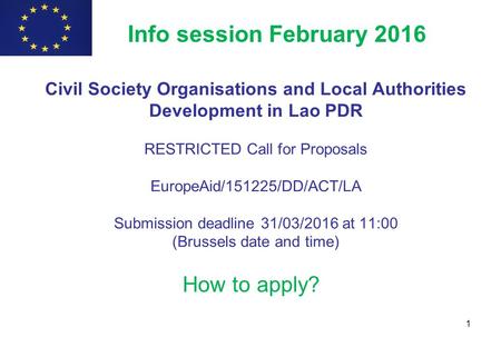 1 How to apply? Info session February 2016 Civil Society Organisations and Local Authorities Development in Lao PDR RESTRICTED Call for Proposals EuropeAid/151225/DD/ACT/LA.