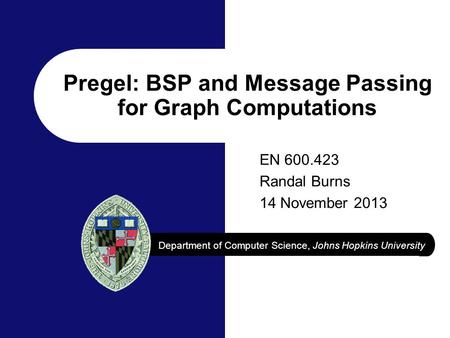 Department of Computer Science, Johns Hopkins University Pregel: BSP and Message Passing for Graph Computations EN 600.423 Randal Burns 14 November 2013.