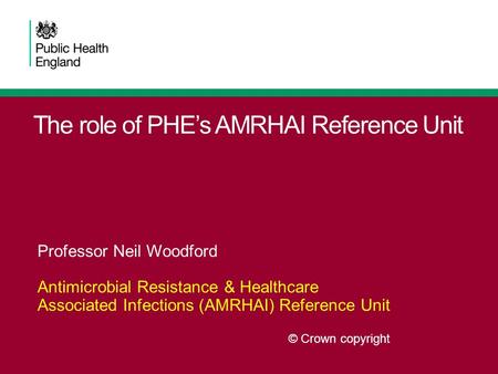 The role of PHE’s AMRHAI Reference Unit Professor Neil Woodford Antimicrobial Resistance & Healthcare Associated Infections (AMRHAI) Reference Unit © Crown.