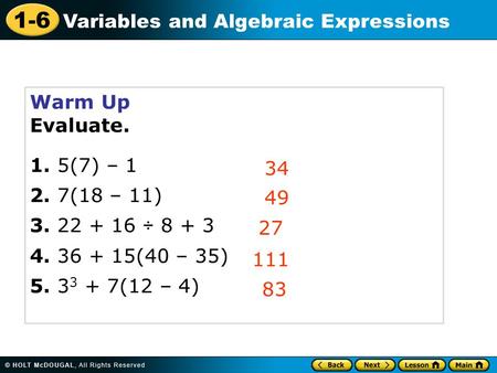 1-6 Variables and Algebraic Expressions Warm Up Evaluate. 1. 5(7) – 1 2. 7(18 – 11) 3. 22 + 16  8 + 3 4. 36 + 15(40 – 35) 5. 3 3 + 7(12 – 4) 34 49 27.