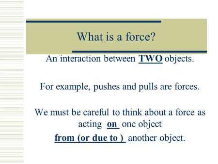 What is a force? An interaction between TWO objects. For example, pushes and pulls are forces. We must be careful to think about a force as acting on one.