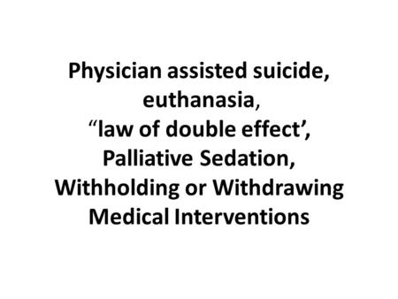 Physician assisted suicide, euthanasia, “law of double effect’, Palliative Sedation, Withholding or Withdrawing Medical Interventions.