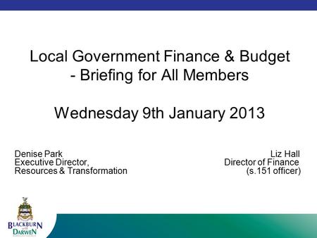 Local Government Finance & Budget - Briefing for All Members Wednesday 9th January 2013 Denise Park Liz Hall Executive Director, Director of Finance Resources.