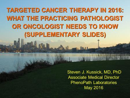 TARGETED CANCER THERAPY IN 2016: WHAT THE PRACTICING PATHOLOGIST OR ONCOLOGIST NEEDS TO KNOW (SUPPLEMENTARY SLIDES) Steven J. Kussick, MD, PhD Associate.