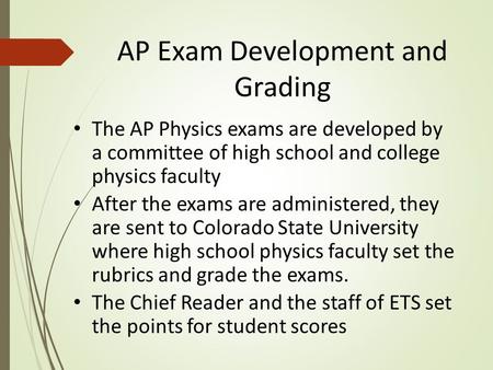 AP Exam Development and Grading The AP Physics exams are developed by a committee of high school and college physics faculty After the exams are administered,