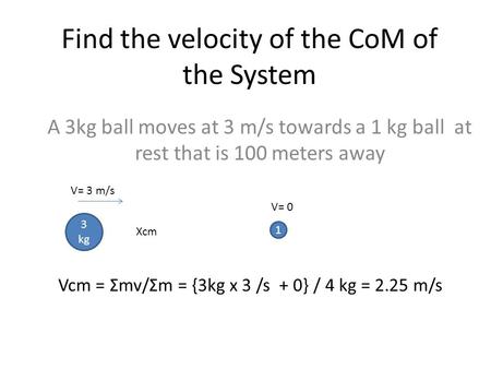 Find the velocity of the CoM of the System A 3kg ball moves at 3 m/s towards a 1 kg ball at rest that is 100 meters away 3 kg 1 V= 3 m/s V= 0 Vcm = Σmv/Σm.