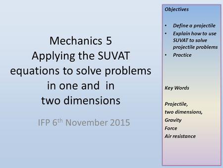 Mechanics 5 Applying the SUVAT equations to solve problems in one and in two dimensions IFP 6th November 2015.