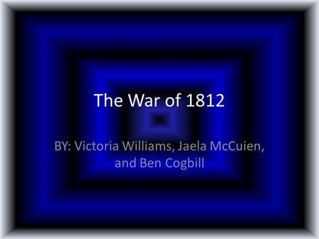 The War of 1812 BY: Victoria Williams, Jaela McCuien, and Ben Cogbill.