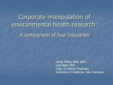 Corporate manipulation of environmental health research: A comparison of four industries Jenny White, MSc, MPH Lisa Bero, PhD Dept. of Clinical Pharmacy.