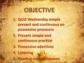 OBJECTIVE 1.QUIZ Wednesday simple present and continuous an possessive pronouns 2.Present simple and continuous practice 3.Possessive adectives 4.Listening.