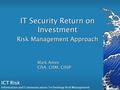ICT Risk Information and Communications Technology Risk Management Mark Ames CISA, CISM, CISSP IT Security Return on Investment Risk Management Approach.