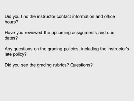 Did you find the instructor contact information and office hours? Have you reviewed the upcoming assignments and due dates? Any questions on the grading.