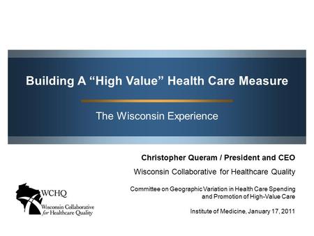 The Wisconsin Experience Building A “High Value” Health Care Measure Christopher Queram / President and CEO Wisconsin Collaborative for Healthcare Quality.